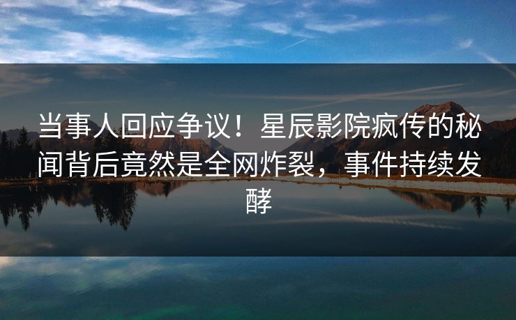 当事人回应争议！星辰影院疯传的秘闻背后竟然是全网炸裂，事件持续发酵