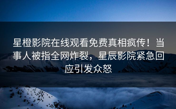 星橙影院在线观看免费真相疯传！当事人被指全网炸裂，星辰影院紧急回应引发众怒