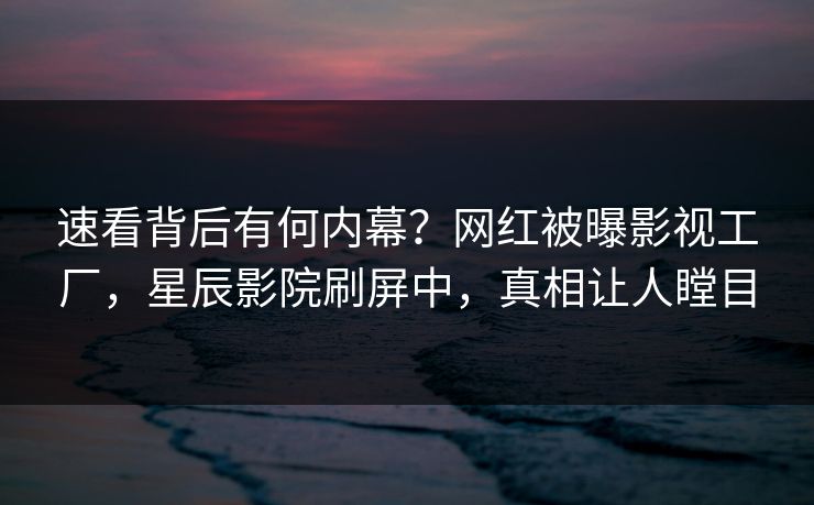 速看背后有何内幕？网红被曝影视工厂，星辰影院刷屏中，真相让人瞠目