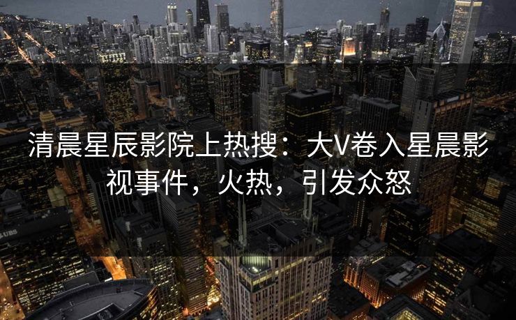 清晨星辰影院上热搜：大V卷入星晨影视事件，火热，引发众怒
