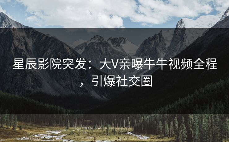 星辰影院突发：大V亲曝牛牛视频全程，引爆社交圈