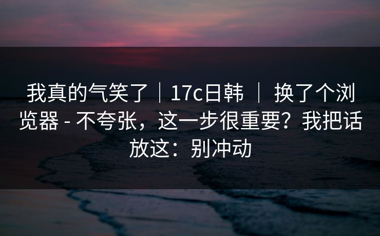 我真的气笑了|17c日韩 | 换了个浏览器 - 不夸张,这一步很重要?我把话放这:别冲动 我真的气笑了|17c日韩 | 换了个浏览器 - 不夸张,这一步很重要?我把话放这:别冲动